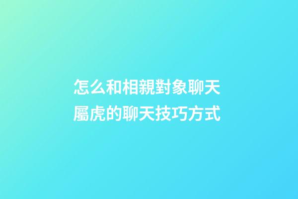 怎么和相親對象聊天 屬虎的聊天技巧方式